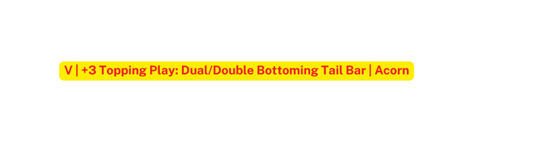 V 3 Topping Play Dual Double Bottoming Tail Bar Acorn