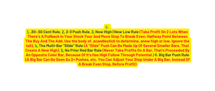 6 1 30 50 Cent Rule 2 2 3 Push Rule 3 New High New Low Rule Take Profit On 2 Lots When There s A Pullback In Your Stock Your And Move Stop To Break Even Halfway Point Between The Buy And The Add Use the body of acandlestick to determine anew high or low Ignore the tail 4 T he Multi Bar Slide Rule A Slide Push Can Be Made Up Of Several Smaller Bars That Create A New High 5 No Prior Red Bar Rule Never Take Profits On A Bar That s Proceeded By An Opposite Color Bar Because Of It s Has High Follow Through Potential 6 Big Bar Push Rule A Big Bar Can Be Seen As 2 Pushes etc You Can Adjust Your Stop Under A Big Bar Instead Of A Break Even Stop Before Profit