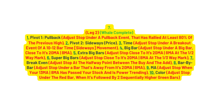 7 Leg 2 Whale Complete 1 Pivot 1 Pullback Adjust Stop Under A Pullback Event That Has Rallied At Least 80 Of The Previous High 2 Pivot 2 Sideways Price 3 Time Adjust Stop Under A Breakout Event Of A 10 12 Bar Time Sideways Movement 4 Big Bar Adjust Stop Under A Big Bar Clo se To It s 2 0MA 8MA 5 Extra Big Bars Adjust Stop Clo se To It s 2 0MA 8MA At The 1 2 Way Mark 6 Super Big Bars Adjust Stop Clo se To It s 2 0MA 8MA At The 1 3 Way Mark 7 Break Even Adjust Stop At The Halfway Point Between The Buy And The Add 8 Bar By Bar Adjust Stop Under a Bar That s Away From It s 20MA 8MA 9 MA Adjust Stop When Your 13MA 8MA Has Passed Your Stock And Is Power Trending 10 Color Adjust Stop Under The Red Bar When It s Followed By 2 Sequentially Higher Green Bars